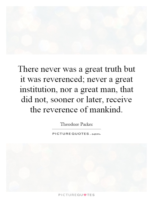 There never was a great truth but it was reverenced; never a great institution, nor a great man, that did not, sooner or later, receive the reverence of mankind Picture Quote #1