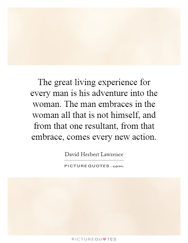 The great living experience for every man is his adventure into the woman. The man embraces in the woman all that is not himself, and from that one resultant, from that embrace, comes every new action Picture Quote #1