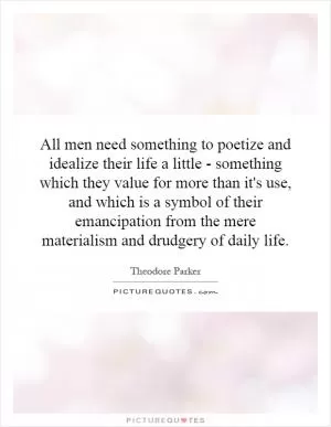 All men need something to poetize and idealize their life a little - something which they value for more than it's use, and which is a symbol of their emancipation from the mere materialism and drudgery of daily life Picture Quote #1