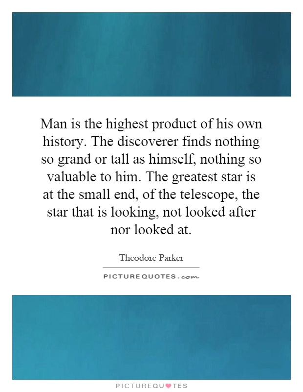 Man is the highest product of his own history. The discoverer finds nothing so grand or tall as himself, nothing so valuable to him. The greatest star is at the small end, of the telescope, the star that is looking, not looked after nor looked at Picture Quote #1