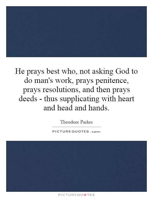 He prays best who, not asking God to do man's work, prays penitence, prays resolutions, and then prays deeds - thus supplicating with heart and head and hands Picture Quote #1