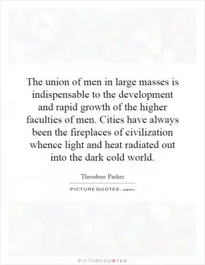 The union of men in large masses is indispensable to the development and rapid growth of the higher faculties of men. Cities have always been the fireplaces of civilization whence light and heat radiated out into the dark cold world Picture Quote #1