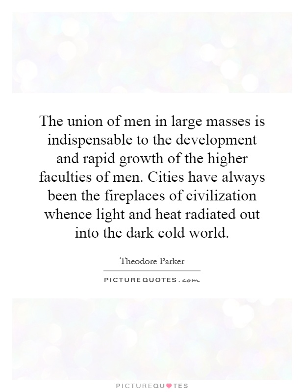 The union of men in large masses is indispensable to the development and rapid growth of the higher faculties of men. Cities have always been the fireplaces of civilization whence light and heat radiated out into the dark cold world Picture Quote #1