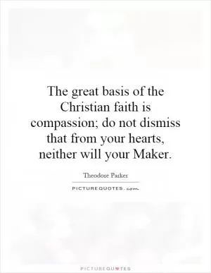 The great basis of the Christian faith is compassion; do not dismiss that from your hearts, neither will your Maker Picture Quote #1