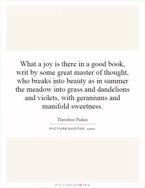 What a joy is there in a good book, writ by some great master of thought, who breaks into beauty as in summer the meadow into grass and dandelions and violets, with geraniums and manifold sweetness Picture Quote #1