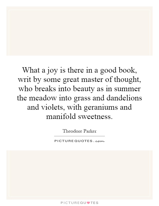 What a joy is there in a good book, writ by some great master of thought, who breaks into beauty as in summer the meadow into grass and dandelions and violets, with geraniums and manifold sweetness Picture Quote #1