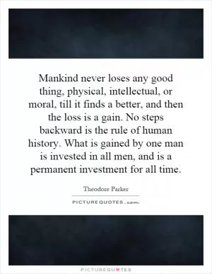 Mankind never loses any good thing, physical, intellectual, or moral, till it finds a better, and then the loss is a gain. No steps backward is the rule of human history. What is gained by one man is invested in all men, and is a permanent investment for all time Picture Quote #1