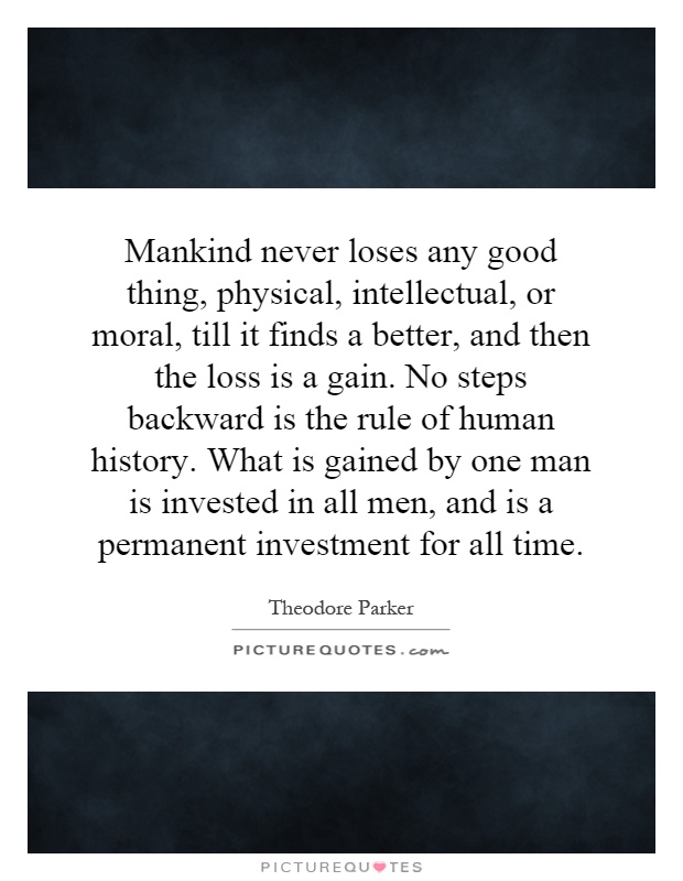 Mankind never loses any good thing, physical, intellectual, or moral, till it finds a better, and then the loss is a gain. No steps backward is the rule of human history. What is gained by one man is invested in all men, and is a permanent investment for all time Picture Quote #1