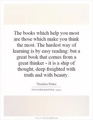 The books which help you most are those which make you think the most. The hardest way of learning is by easy reading: but a great book that comes from a great thinker - it is a ship of thought, deep freighted with truth and with beauty Picture Quote #1