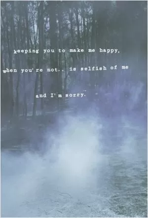 Keeping you to make me happy, when you're not.. is selfish of me and I'm sorry Picture Quote #1
