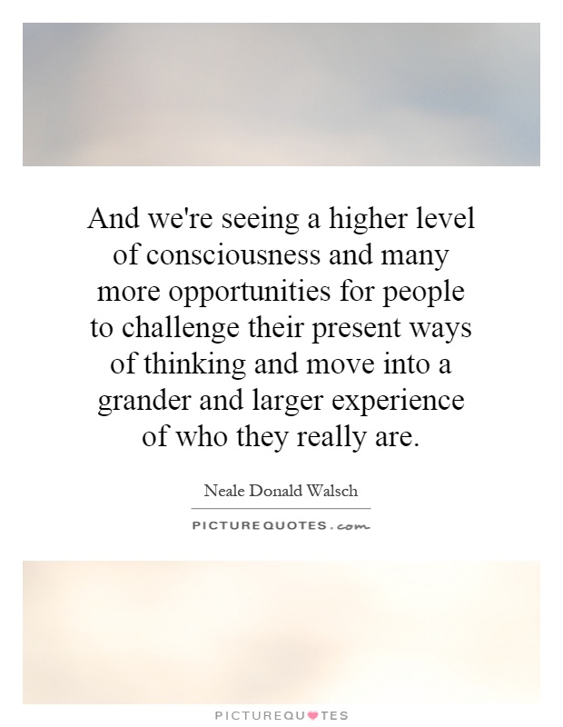 And we're seeing a higher level of consciousness and many more opportunities for people to challenge their present ways of thinking and move into a grander and larger experience of who they really are Picture Quote #1