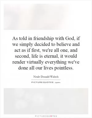 As told in friendship with God, if we simply decided to believe and act as if first, we're all one, and second, life is eternal, it would render virtually everything we've done all our lives pointless Picture Quote #1