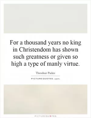 For a thousand years no king in Christendom has shown such greatness or given so high a type of manly virtue Picture Quote #1