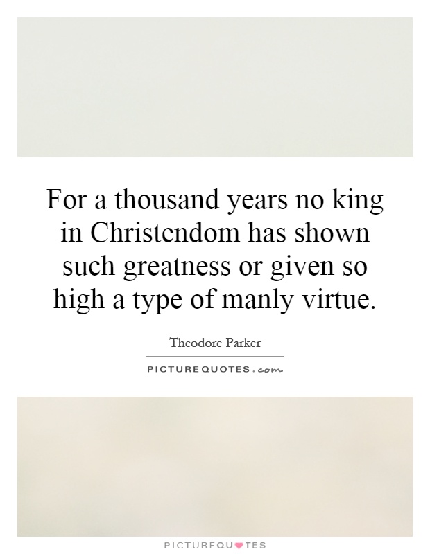 For a thousand years no king in Christendom has shown such greatness or given so high a type of manly virtue Picture Quote #1