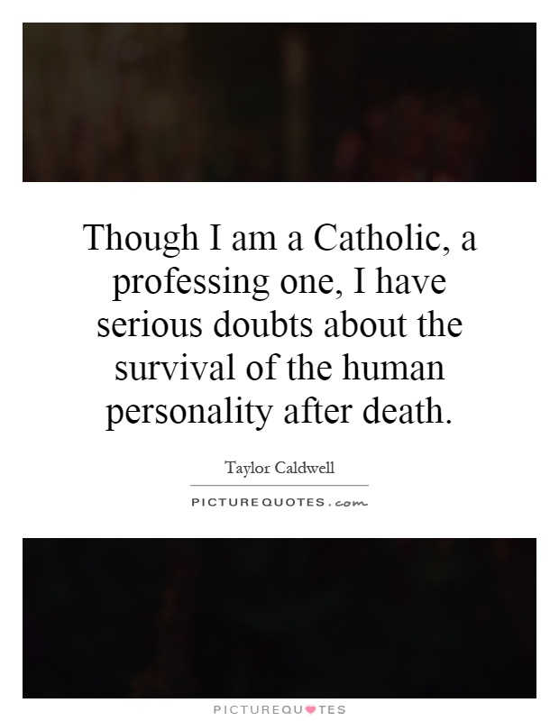 Though I am a Catholic, a professing one, I have serious doubts about the survival of the human personality after death Picture Quote #1