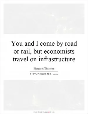 You and I come by road or rail, but economists travel on infrastructure Picture Quote #1