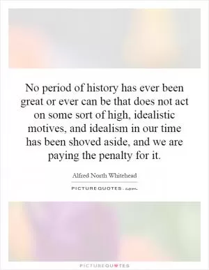No period of history has ever been great or ever can be that does not act on some sort of high, idealistic motives, and idealism in our time has been shoved aside, and we are paying the penalty for it Picture Quote #1