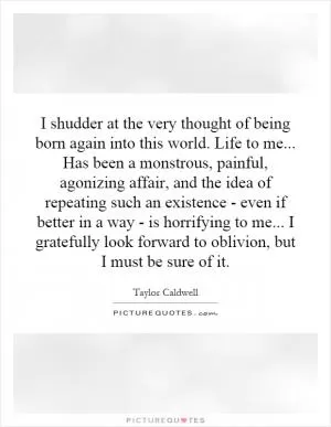 I shudder at the very thought of being born again into this world. Life to me... Has been a monstrous, painful, agonizing affair, and the idea of repeating such an existence - even if better in a way - is horrifying to me... I gratefully look forward to oblivion, but I must be sure of it Picture Quote #1