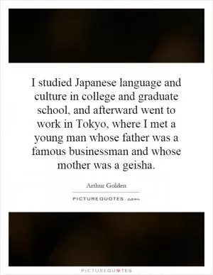 I studied Japanese language and culture in college and graduate school, and afterward went to work in Tokyo, where I met a young man whose father was a famous businessman and whose mother was a geisha Picture Quote #1