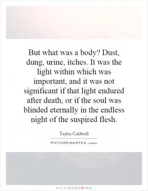 But what was a body? Dust, dung, urine, itches. It was the light within which was important, and it was not significant if that light endured after death, or if the soul was blinded eternally in the endless night of the suspired flesh Picture Quote #1