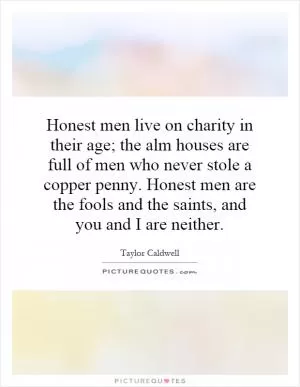 Honest men live on charity in their age; the alm houses are full of men who never stole a copper penny. Honest men are the fools and the saints, and you and I are neither Picture Quote #1