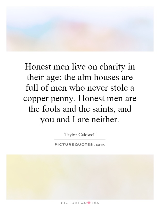 Honest men live on charity in their age; the alm houses are full of men who never stole a copper penny. Honest men are the fools and the saints, and you and I are neither Picture Quote #1