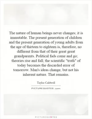 The nature of human beings never changes; it is immutable. The present generation of children and the present generation of young adults from the age of thirteen to eighteen is, therefore, no different from that of their great great grandparents. Political fads come and go; theories rise and fall; the scientific 