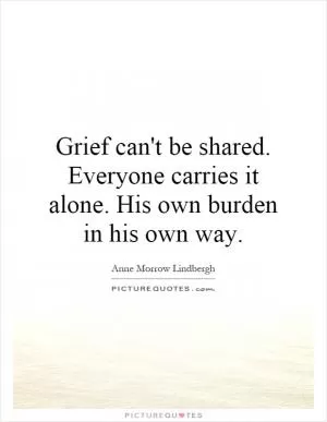 Grief can't be shared. Everyone carries it alone. His own burden in his own way Picture Quote #1