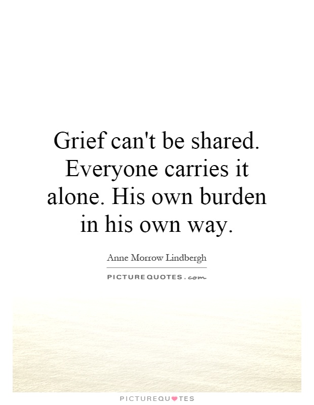 Grief can't be shared. Everyone carries it alone. His own burden in his own way Picture Quote #1