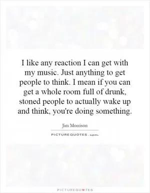 I like any reaction I can get with my music. Just anything to get people to think. I mean if you can get a whole room full of drunk, stoned people to actually wake up and think, you're doing something Picture Quote #1