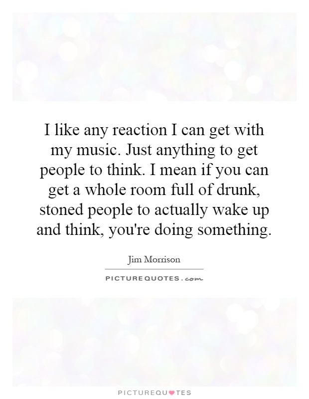I like any reaction I can get with my music. Just anything to get people to think. I mean if you can get a whole room full of drunk, stoned people to actually wake up and think, you're doing something Picture Quote #1