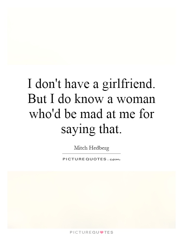 I don't have a girlfriend. But I do know a woman who'd be mad at me for saying that Picture Quote #1