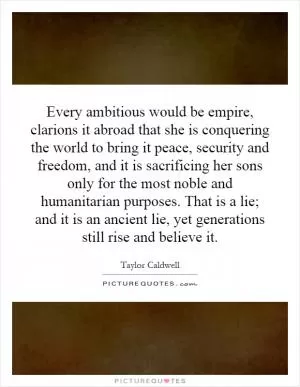 Every ambitious would be empire, clarions it abroad that she is conquering the world to bring it peace, security and freedom, and it is sacrificing her sons only for the most noble and humanitarian purposes. That is a lie; and it is an ancient lie, yet generations still rise and believe it Picture Quote #1