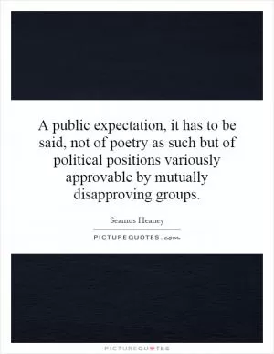 A public expectation, it has to be said, not of poetry as such but of political positions variously approvable by mutually disapproving groups Picture Quote #1
