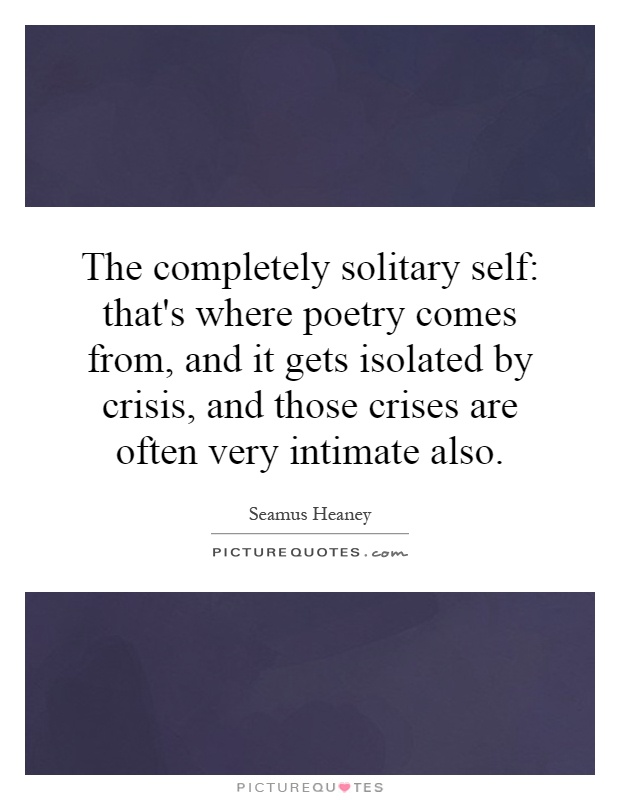 The completely solitary self: that's where poetry comes from, and it gets isolated by crisis, and those crises are often very intimate also Picture Quote #1