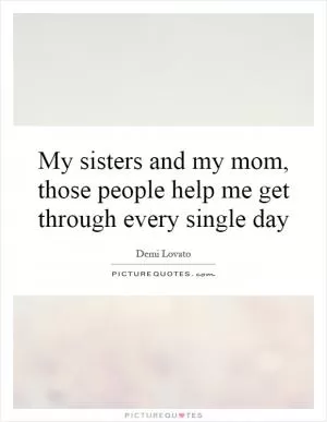 My sisters and my mom, those people help me get through every single day Picture Quote #1