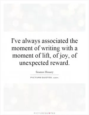 I've always associated the moment of writing with a moment of lift, of joy, of unexpected reward Picture Quote #1