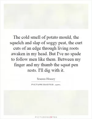 The cold smell of potato mould, the squelch and slap of soggy peat, the curt cuts of an edge through living roots awaken in my head. But I've no spade to follow men like them. Between my finger and my thumb the squat pen rests. I'll dig with it Picture Quote #1