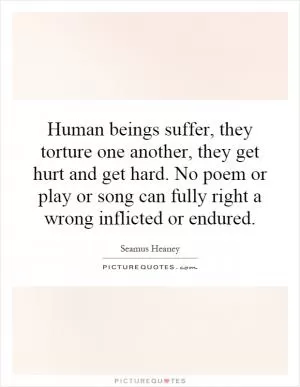 Human beings suffer, they torture one another, they get hurt and get hard. No poem or play or song can fully right a wrong inflicted or endured Picture Quote #1