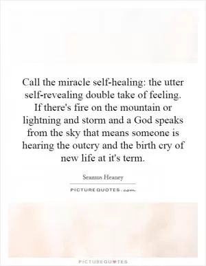 Call the miracle self-healing: the utter self-revealing double take of feeling. If there's fire on the mountain or lightning and storm and a God speaks from the sky that means someone is hearing the outcry and the birth cry of new life at it's term Picture Quote #1