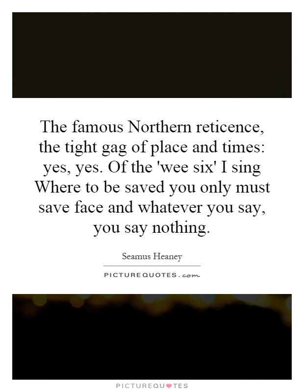 The famous Northern reticence, the tight gag of place and times: yes, yes. Of the 'wee six' I sing Where to be saved you only must save face and whatever you say, you say nothing Picture Quote #1