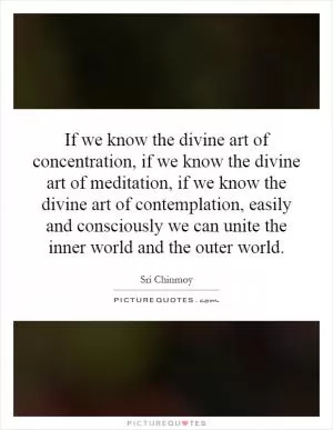 If we know the divine art of concentration, if we know the divine art of meditation, if we know the divine art of contemplation, easily and consciously we can unite the inner world and the outer world Picture Quote #1