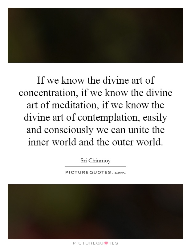 If we know the divine art of concentration, if we know the divine art of meditation, if we know the divine art of contemplation, easily and consciously we can unite the inner world and the outer world Picture Quote #1
