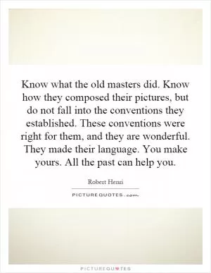 Know what the old masters did. Know how they composed their pictures, but do not fall into the conventions they established. These conventions were right for them, and they are wonderful. They made their language. You make yours. All the past can help you Picture Quote #1