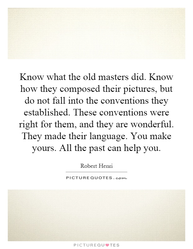 Know what the old masters did. Know how they composed their pictures, but do not fall into the conventions they established. These conventions were right for them, and they are wonderful. They made their language. You make yours. All the past can help you Picture Quote #1