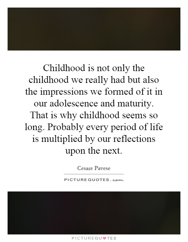 Childhood is not only the childhood we really had but also the impressions we formed of it in our adolescence and maturity. That is why childhood seems so long. Probably every period of life is multiplied by our reflections upon the next Picture Quote #1