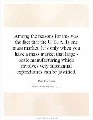 Among the reasons for this was the fact that the U. S. A. Is one mass market. It is only when you have a mass market that large - scale manufacturing which involves very substantial expenditures can be justified Picture Quote #1