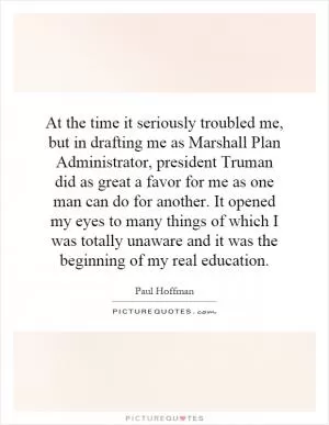 At the time it seriously troubled me, but in drafting me as Marshall Plan Administrator, president Truman did as great a favor for me as one man can do for another. It opened my eyes to many things of which I was totally unaware and it was the beginning of my real education Picture Quote #1