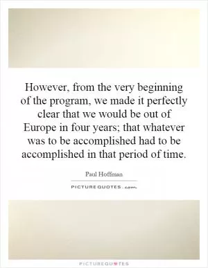 However, from the very beginning of the program, we made it perfectly clear that we would be out of Europe in four years; that whatever was to be accomplished had to be accomplished in that period of time Picture Quote #1