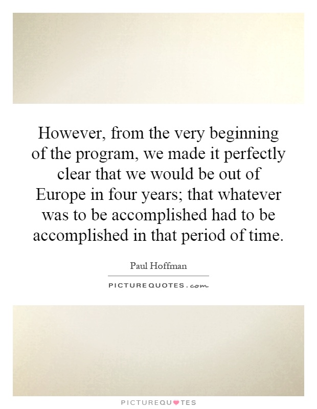 However, from the very beginning of the program, we made it perfectly clear that we would be out of Europe in four years; that whatever was to be accomplished had to be accomplished in that period of time Picture Quote #1